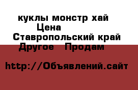 куклы монстр хай › Цена ­ 1 900 - Ставропольский край Другое » Продам   